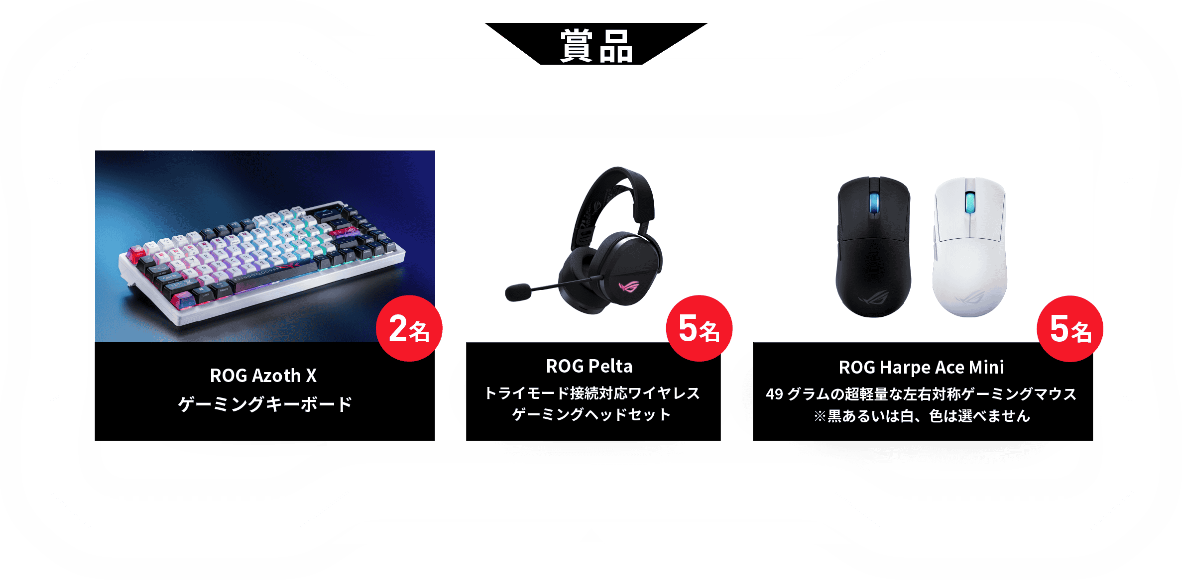 賞品 ROG Azoth Xゲーミングキーボード2名 ROG Pelta トライモード接続対応ワイヤレス ゲーミングヘッドセット5名 ROG Harpe Ace Mini 49グラムの超軽量な左右対称ゲーミングマウス5名 ※黒あるいは白、色は選べません