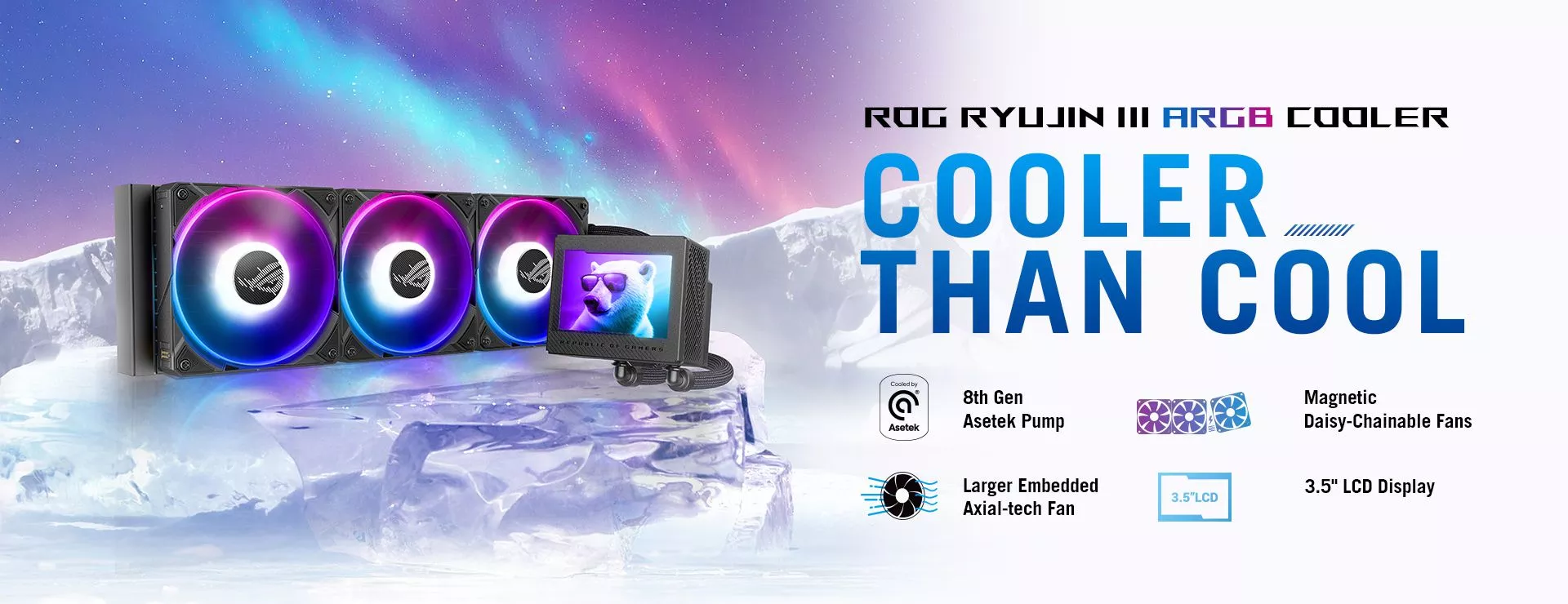 ROG RYUJIN III ARGB COOLER Cooler Than Cool 8th Gen Asetek Pump.  Magnetic Daisy-Chainable Fans.  Larger Embedded Axial-tech Fan.  3.5" LCD Display
