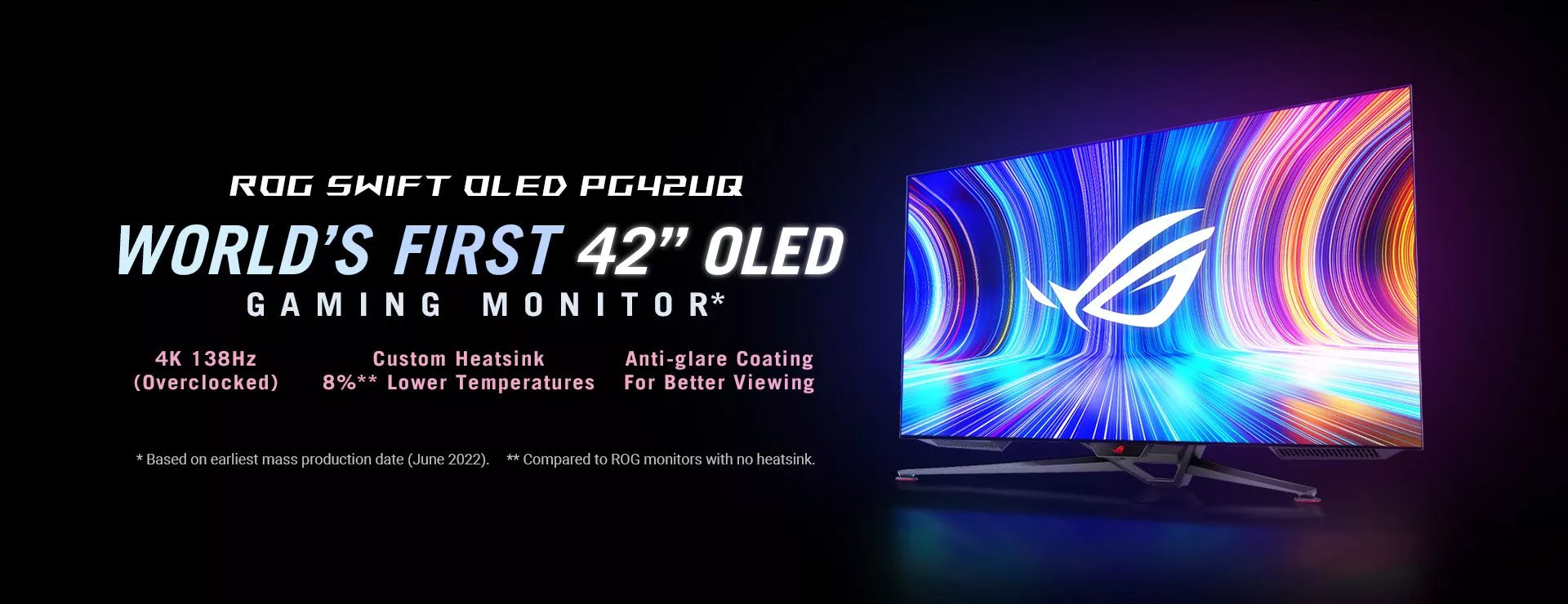 ROG Swift OLED PG42UQ World's First 42" OLED Gaming Monitor 4K 138Hz (Overclocked) Custom Heatsink 8%** Lower Temperatures Anti-glare Coating For Better Viewing * Based on earliest mass production date (June 2022).  **Compared to ROG monitors with no heatsink.